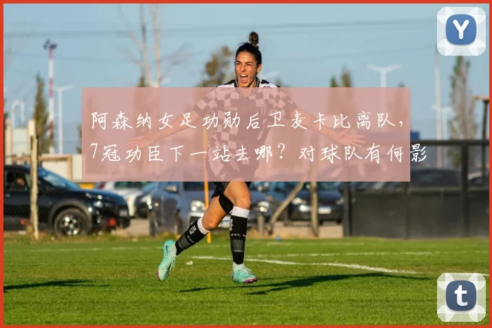 阿森纳女足功勋后卫麦卡比离队，7冠功臣下一站去哪？对球队有何影响？