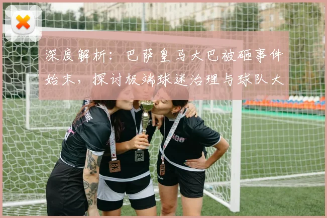 深度解析:巴萨皇马大巴被砸事件始末,探讨极端球迷治理与球队大巴安保升级方案