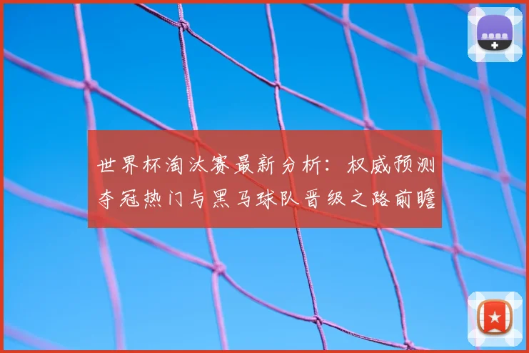 世界杯淘汰赛最新分析：权威预测夺冠热门与黑马球队晋级之路前瞻