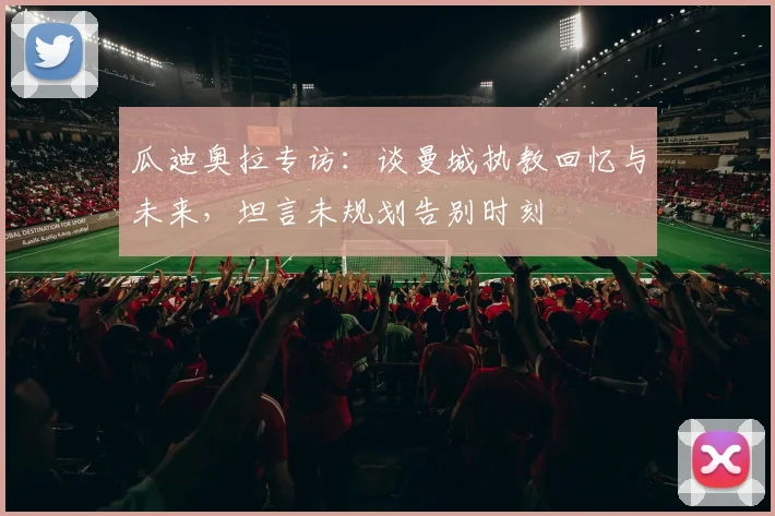 瓜迪奥拉专访：谈曼城执教回忆与未来，坦言未规划告别时刻