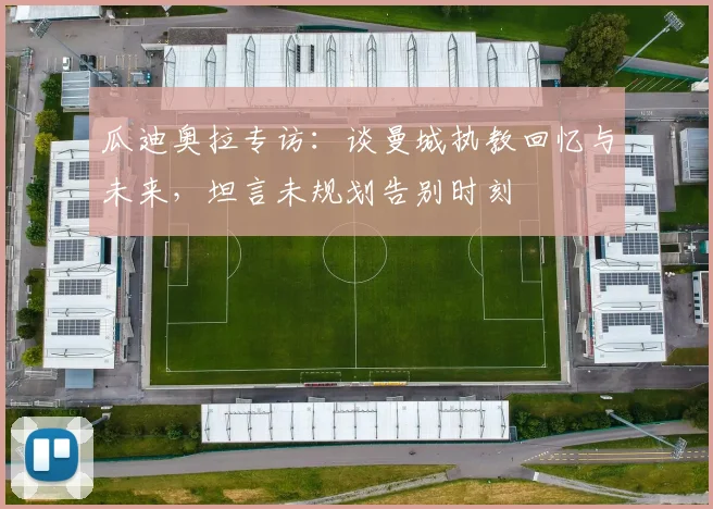 瓜迪奥拉专访:谈曼城执教回忆与未来,坦言未规划告别时刻
