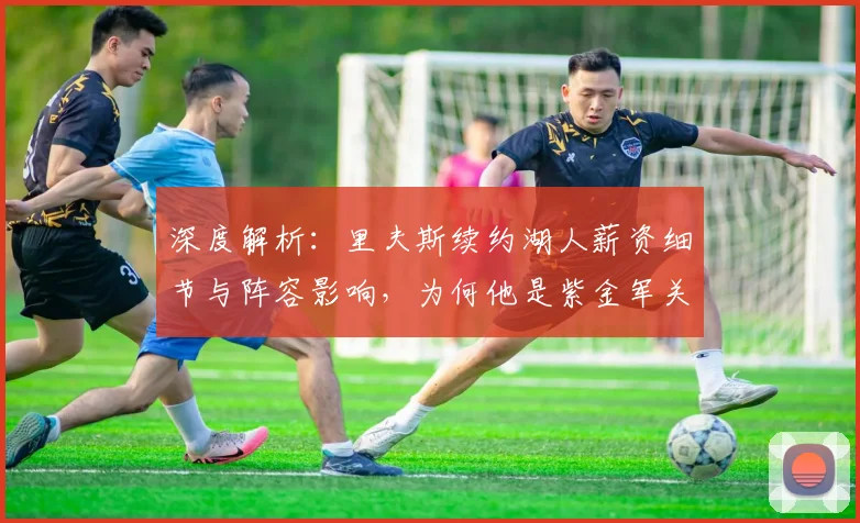 深度解析：里夫斯续约湖人薪资细节与阵容影响，为何他是紫金军关键拼图