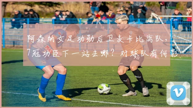 阿森纳女足功勋后卫麦卡比离队，7冠功臣下一站去哪？对球队有何影响？